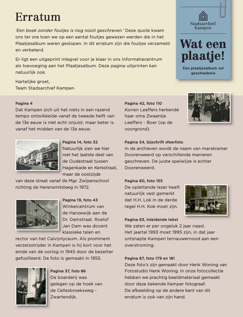 ‘Een boek zonder foutjes is nog nooit geschreven.’ Deze quote kwam ons ter ore toen we op een aantal foutjes werden gewezen die in het plaatjesalbum waren geslopen. Zo ontbrak bij twee gebruikte foto’s de bronvermelding Fotostudio Henk Woning. Dat willen we met dit erratum graag rechtzetten. We zijn daarnaast op nog een aantal andere (type)foutjes attent gemaakt. Ook deze hebben we verbeterd en op een bij het plaatjesalbum passend inlegvel verzameld.